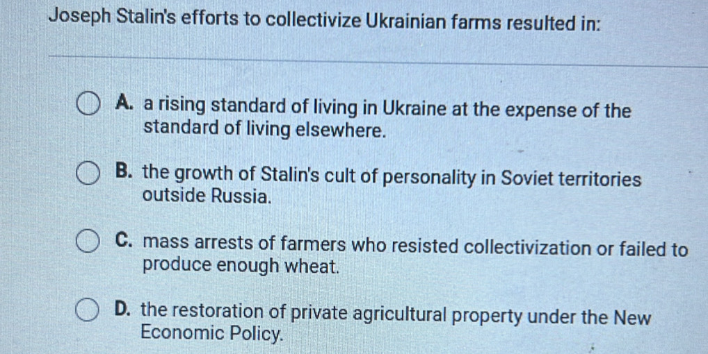 Joseph Stalin's efforts to collectivize Ukrainian farms resulted in:
A. a rising standard of living in Ukraine at the expense of the
standard of living elsewhere.
B. the growth of Stalin's cult of personality in Soviet territories
outside Russia.
C. mass arrests of farmers who resisted collectivization or failed to
produce enough wheat.
D. the restoration of private agricultural property under the New
Economic Policy.