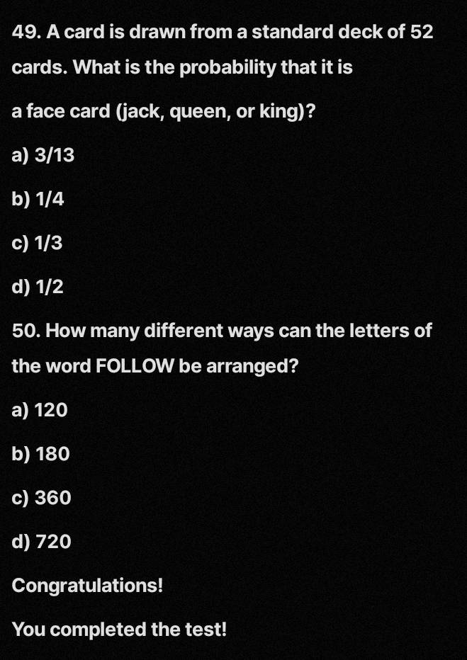 A card is drawn from a standard deck of 52
cards. What is the probability that it is
a face card (jack, queen, or king)?
a) 3/13
b) 1/4
c) 1/3
d) 1/2
50. How many different ways can the letters of
the word FOLLOW be arranged?
a) 120
b) 180
c) 360
d) 720
Congratulations!
You completed the test!