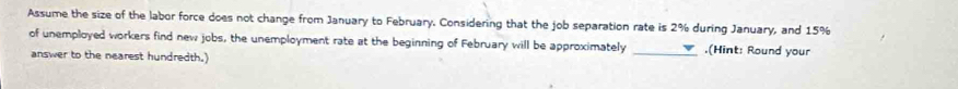 Assume the size of the labor force does not change from January to February. Considering that the job separation rate is 2% during January, and 15%
of unemployed workers find new jobs, the unemployment rate at the beginning of February will be approximately _.(Hint: Round your 
answer to the nearest hundredth.)