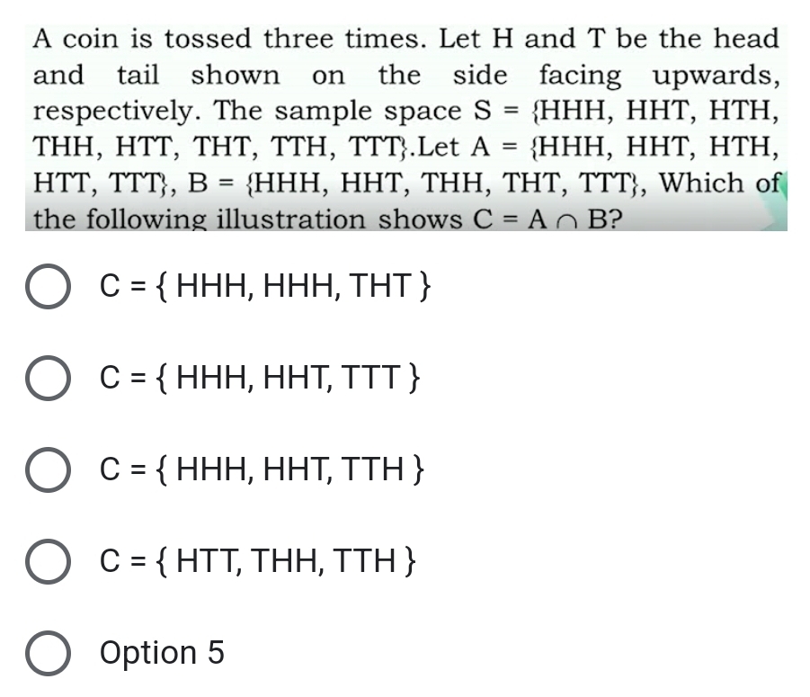 A coin is tossed three times. Let H and T be the head
and tail shown on the side facing upwards,
respectively. The sample space S= HHH, HHT, HTH,
THH, HTT, THT, TTH, TTT.Let A= HHH, HHT, HTH,
HTT, TTT B= HHH , HHT, THH, THT, TTT, Which of
the following illustration shows C=A∩ B ?
C= HHH,HHH,THT
C= HHH,HHT,TTT
C= HHH,HHT,TTH
C= HTT,THH,TTH
Option 5