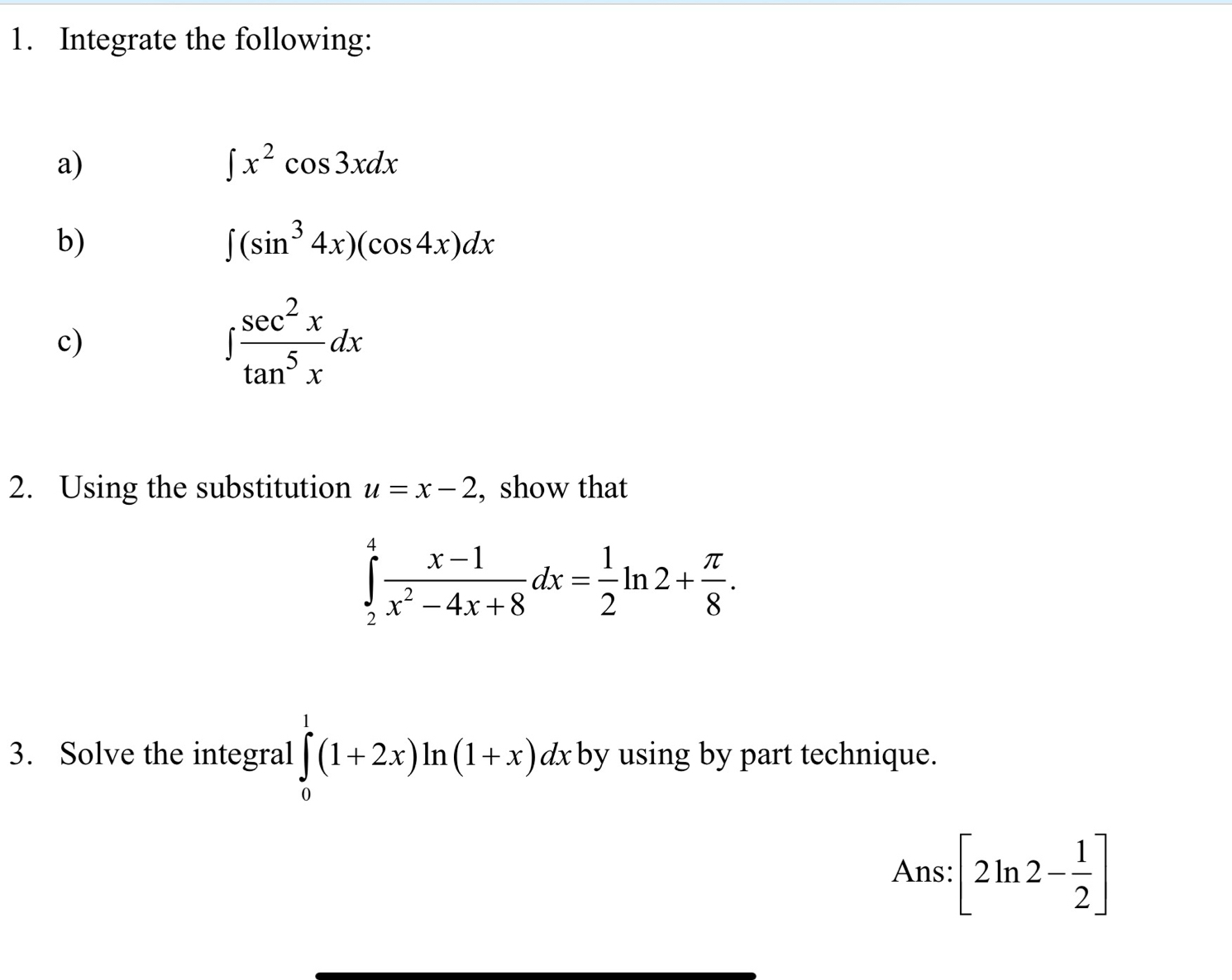 Integrate the following: 
a)
∈t x^2cos 3xdx
b)
∈t (sin^34x)(cos 4x)dx
c)
∈t  sec^2x/tan^5x dx
2. Using the substitution u=x-2 , show that
∈tlimits _2^(4frac x-1)x^2-4x+8dx= 1/2 ln 2+ π /8 . 
3. Solve the integral ∈tlimits _0^(1(1+2x)ln (1+x)dx by using by part technique. 
Ans: [2ln 2-frac 1)2]