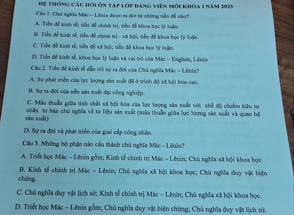 hệ thông câu hỏi Ôn tập lớp đảng viên mới khóa 1 năm 2025
Câu 1. Chủ nghĩa Mác - Lênin được ra đời từ những tiền đề nào?
A. Tiền đề kinh tế; tiền đề chính trị; tiền đề khoa học lý luận.
B. Tiền đề kinh tế; tiền đề chính trị - xã hội; tiền đề khoa học lý luận.
C. Tiền đề kinh tế; tiền đề xã hội; tiền đề khoa học lý luận.
D. Tiền đề kinh tế, khoa học lý luận và vai trò của Mác - Enghen, Lênin
Câu 2. Tiền đề kinh tế dẫn tới sự ra đời của Chủ nghĩa Mác - Lênin?
A. Sự phát triển của lực lượng sản xuất đã ở trình độ xã hội hóa cao.
B. Sự ra đời của nền sản xuất đại công nghiệp.
C. Mâu thuẫn giữa tính chất xã hội hóa của lực lượng sản xuất với chế độ chiếm hữu tư
nhân tư bản chủ nghĩa về tư liệu sản xuất (mâu thuẫn giữa lực lượng sản xuất và quan hệ
sản xuất)
D. Sự ra đời và phát triển của giai cấp công nhân.
Câu 3. Những bộ phận nào cấu thành chủ nghĩa Mác - Lênin?
A. Triết học Mác - Lênin gồm; Kinh tế chính trị Mác - Lênin; Chủ nghĩa xã hội khoa học.
B. Kinh tế chính trị Mác - Lênin; Chủ nghĩa xã hội khoa học; Chủ nghĩa duy vật biện
chứng.
C. Chủ nghĩa duy vật lịch sử; Kinh tế chính trị Mác - Lênin; Chủ nghĩa xã hội khoa học.
D. Triết học Mác - Lênin gồm; Chủ nghĩa duy vật biện chứng; Chủ nghĩa duy vật lịch sử.