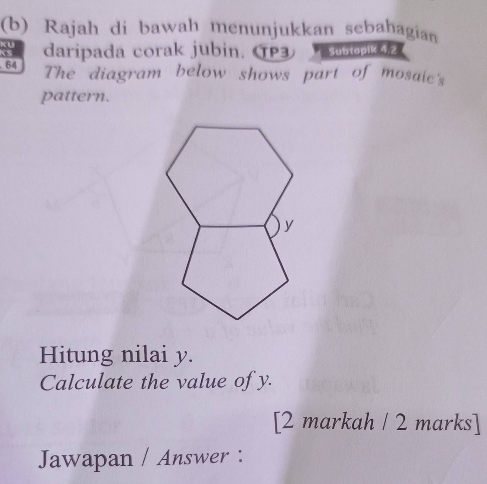 Rajah di bawah menunjukkan sebahagian 
KU 
daripada corak jubin. TP3 Subtopik 4.2 
. 64 
The diagram below shows part of mosaic's 
pattern. 
Hitung nilai y. 
Calculate the value of y. 
[2 markah / 2 marks] 
Jawapan / Answer :