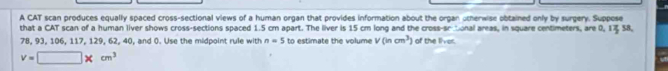 A CAT scan produces equally spaced cross-sectional views of a human organ that provides information about the organ otherwise obtained only by surgery. Suppose 
that a CAT scan of a human liver shows cross-sections spaced 1.5 cm apart. The liver is 15 cm long and the cross-sc tonal areas, in square centimeters, are 0, 1% 58,
78, 93, 106, 117, 129, 62, 40, and 0. Use the midpoint rule with n=5 to estimate the volume V(incm^3) of the liver
v=□ * cm^3