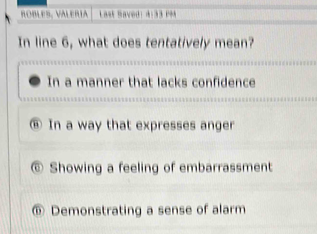 ROBLES, VALERIa Last Saved: 4:33 PM
In line 6, what does tentatively mean?
In a manner that lacks confidence
⑧ In a way that expresses anger
⑥ Showing a feeling of embarrassment
⑩ Demonstrating a sense of alarm