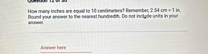 How many inches are equal to 10 centimeters? Remember, 2.54cm=1 in. 
Round your answer to the nearest hundredth. Do not inclyde units in your 
answer. 
Answer here