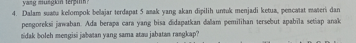 yang mungkin terpilin? 
4. Dalam suatu kelompok belajar terdapat 5 anak yang akan dipilih untuk menjadi ketua, pencatat materi dan 
pengoreksi jawaban. Ada berapa cara yang bisa didapatkan dalam pemilihan tersebut apabila setiap anak 
tidak boleh mengisi jabatan yang sama atau jabatan rangkap?