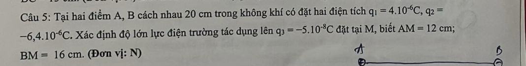 Tại hai điểm A, B cách nhau 20 cm trong không khí có đặt hai điện tích q_1=4.10^(-6)C, q_2=
-6,4.10^(-6)C. Xác định độ lớn lực điện trường tác dụng lên q_3=-5.10^(-8)C đặt tại M, biết AM=12cm
BM=16cm. (Đơn vị: N)