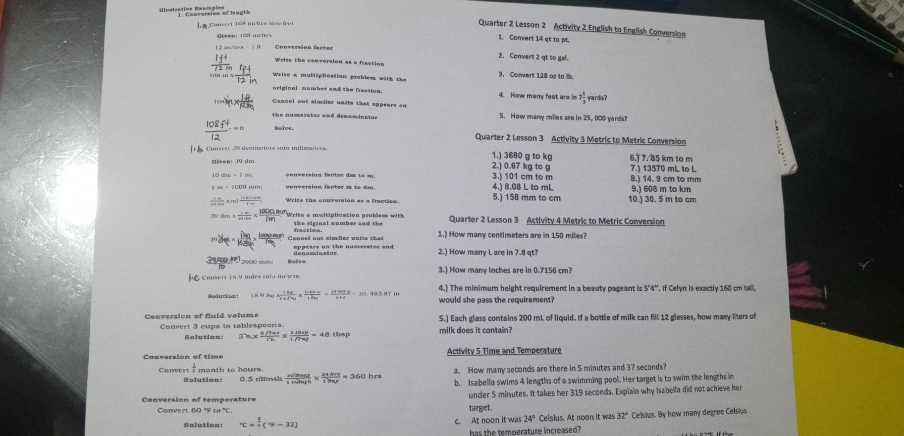 Illustratine focttion of length
.Convert 108 mches into feet
Quarter 2 Lesson 2 Activity 2 English to English Conversion
Glven: 108 inches
1. Convert 14 qt to pt.
Conversion factor 2. Convert 2 qt to gal.
Write the conversion as a fraction
3. Convert 128 oz to Ib.
Write a multiplication problem with the
original number and the fraction 4. How many feet are in 7 1/3  yards?
108)*  10/125  Cancel out similar units that appears on
the numerator and denominator
5. How many miles are in 25, 000 yards?
 108ft/12 un Quarter 2 Lesson 3 Activity 3 Metric to Metric Conversion
Convert 39 decimeters into millimeters 1.) 3680 g to kg 6. 7. 85 km to m
2.) 0.67 kg to g 7.) 13570 mL to L
conversion factor dm to m. 3.) 101 cm to m 8.) 14. 9 cm to mm
conversion factor m to dm. 4.) 8.08 L to mL 9.) 608 m to km
 1m/10dm 
Write the conversion as a fraction. 5.) 158 mm to cm 10.) 30. 5 m to cm
9dm*  1m/10m *  (1000,m)/(W) ?^m Write a multiplication problem with Quarter 2 Lesson 3 Activity 4 Metric to Metric Conversion
fraction.
39de4* frac 190* frac 60* frac 10* frac 100nm_Q Cancel out similar units that 1.) How many centimeters are in 150 miles?
denominat the numerator and 2.) How many L are in 7.8 qt?
_ 000in 3900 mm; Solve
3.) How many inches are in 0.7156 cm?
Convert 18.9 miles into meters.
4.) The minimum height requirement in a beauty pageant is 5'4''. If Celyn is exactly 160 cm tall,
Solution: 18.9m*  1km/u6d)mu *  1000m/1km = 111900m/0.nz =.10, would she pass the requirement?
Conversion of fluid volume
5.) Each glass contains 200 mL of liquid. If a bottle of milk can fill 12 glasses, how many liters of
Convert 3 cups to tablespoons. milk does it contain?
Solution: 30*  (8/7az)/18 *  2tbsp/1/7az =48tbsp
Conversion of time Activity 5 Time and Temperature
Convert
Solution: frac 30^(wedge ys)* frac 24hrah*  24hrs/1day approx 360hrs a. How many seconds are there in 5 minutes and 37 seconds?
b. Isabella swims 4 lengths of a swimming pool. Her target is to swim the lengths in
Conversion of temperature under 5 minutes. It takes her 319 seconds. Explain why Isabella did not achieve her
Convert 60 °F target.
Solution: ^circ C=^frac 54(^circ F-32) c. At noon it was 24° Celsius. At noon it was 32° Celsius. By how many degree Celsius
has the temperature increased?