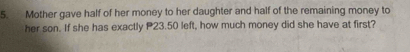 Mother gave half of her money to her daughter and half of the remaining money to 
her son. If she has exactly P23.50 left, how much money did she have at first?