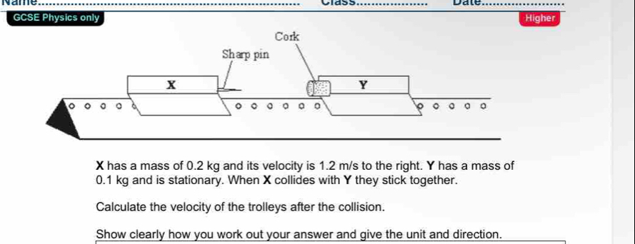 Name __Date_ 
GCSE Physics only Higher
X has a mass of 0.2 kg and its velocity is 1.2 m/s to the right. Y has a mass of
0.1 kg and is stationary. When X collides with Y they stick together. 
Calculate the velocity of the trolleys after the collision. 
Show clearly how you work out your answer and give the unit and direction.