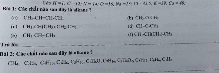 Cho H=1; C=12; N=14; O=16; Na=23; Cl=35, 5; K=39; Ca=40. 
Bài 1: Các chất nào sau đây là alkane ? 
(a) CH_3-CH=CH-CH_3 (b) CH_3-O-CH_3
(c) CH_3-CH(CH_3)-CH_2-CH_3 (d) CHequiv C-CH_3
(e) CH_3-CH_2-CH_3 (f) CH_3-CH(CH_3)-CH_3
Trả lời:_ 
_ 
_ 
_ 
Bài 2: Các chất nào sau đây là alkane ?
CH_4, C_2H_4, C_4H_10, C_3H_6, C_5H_10, C_2H_6O, C_7H_16, C_2H_4O_2, C_5H_12, C_6H_6, C_3H_8
_