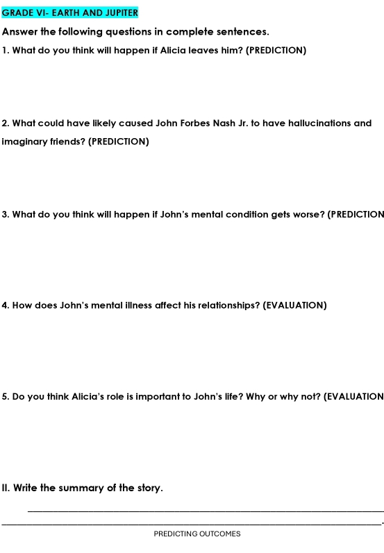 GRADE VI- EARTH AND JUPITER 
Answer the following questions in complete sentences. 
1. What do you think will happen if Alicia leaves him? (PREDICTION) 
2. What could have likely caused John Forbes Nash Jr. to have hallucinations and 
imaginary friends? (PREDICTION) 
3. What do you think will happen if John's mental condition gets worse? (PREDICTION 
4. How does John's mental illness affect his relationships? (EVALUATION) 
5. Do you think Alicia's role is important to John's life? Why or why not? (EVALUATION 
II. Write the summary of the story. 
_ 
__ 
PREDICTING OUTCOMES