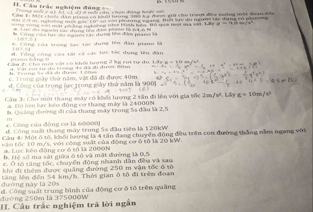 1550 N.
I. Câu trắc nghiệm đúng s=
Trong mỗi ý a), b), c), d) ở mỗi câu, chọn đúng hoặc sai.
Câu 1: Một chiếc đàn piano có khối lượng 380 kỹ được giữ cho trượt đều xuống một đoạn đốc
dài 2,9 m, nghiêng một góc 1 0° so với phương ngang. Biết lực do người tác dụng có phương
song song với mặt phẳng nghiêng như Hình bên. Bỏ qua mọi ma sát. Lấy g=9,8m/s^2.
a. Lực do người tác dụng lên đàn piano là 64,6 N
b. Công của lực do người tác dụng lên đàn piano là
-187,5 J
c. Công của trọng lực tác dụng lên đàn piano là
1 87.51
d. Tổng công của tất cả các lực tác dụng lên đàn
piano bảng 0
Câu 2: Cho một vật có khối lượng 2 kg rơi tự do. Lấy g=10m/s^2.
a. Vật rơi tự do trong 4s đã đi được 80m 4^x=8^0
b. Trong 5s đã đi được 120m
c. Trong giây thứ năm, vật đã đi được 40m
d. Công của trọng lực trong giây thứ năm là 900J
Câu 3: Cho một thang máy có khối lượng 2 tấn đi lên với gia tốc 2m/s^2. Lấy g=10m/s^2
a. Độ lớn lực kéo động cơ thang máy là 24000N
b. Quãng đường đi của thang máy trong 5s đầu là 2,5
m
c. Công của động cơ là 60000J
d. Công suất thang máy trong 5s đầu tiên là 120kW
Câu 4: Một ô tô, khối lượng là 4 tấn đang chuyển động đều trên con đường thẳng nằm ngang với
vận tốc 10 m/s, với công suất của động cơ ô tô là 20 kW.
a. Lực kéo động cơ ô tô là 2000N
b. Hệ số ma sát giữa ô tô và mặt đường là 0,5
c. Ô tô tăng tốc, chuyển động nhanh dẫn đều và sau
khi đi thêm được quãng đường 250 m vận tốc ô tô
tăng lên đến 54 km/h. Thời gian ô tô đi trên đoạn
đường này là 20s
d. Công suất trung bình của động cơ ô tô trên quãng
đường 250m là 375000W
II. Câu trắc nghiệm trả lời ngắn