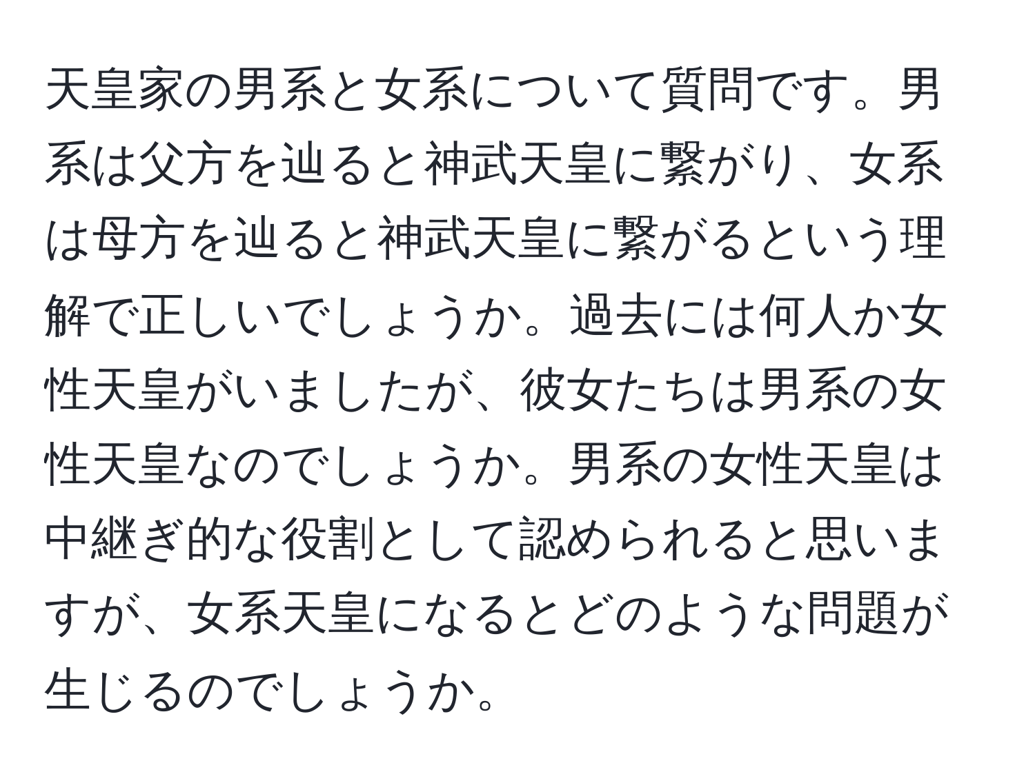 天皇家の男系と女系について質問です。男系は父方を辿ると神武天皇に繋がり、女系は母方を辿ると神武天皇に繋がるという理解で正しいでしょうか。過去には何人か女性天皇がいましたが、彼女たちは男系の女性天皇なのでしょうか。男系の女性天皇は中継ぎ的な役割として認められると思いますが、女系天皇になるとどのような問題が生じるのでしょうか。