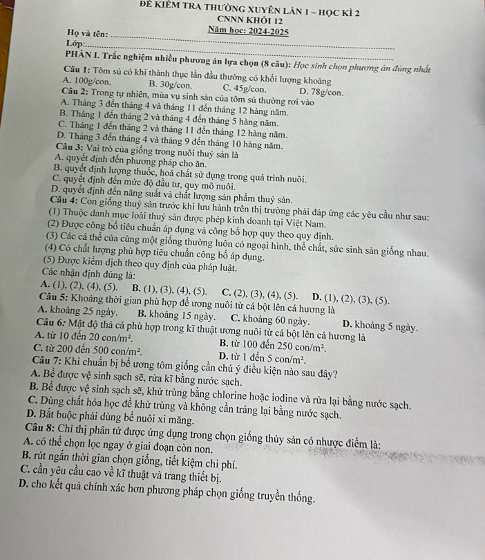 Đẻ KIÊM TRA THưỜNG XUYÊN LảN 1 - họC KÌ 2
CNNN KHÔI 12
Họ và tên:_
Năm học: 2024-2025
Lớp:_
PHÀN I. Trắc nghiệm nhiều phương án lựa chọn (8 câu): Học sinh chọn phương án đúng nhất
Câu 1: Tôm sú có khi thành thục lần đầu thường có khối lượng khoảng
A. 100g/con. B. 30g/con. C. 45g/con. D. 78g/con.
Câu 2: Trong tự nhiên, mùa vụ sinh sản của tôm sú thường rơi vào
A. Tháng 3 đến tháng 4 và tháng 11 đến tháng 12 hàng năm.
B. Tháng 1 đến tháng 2 và tháng 4 đến tháng 5 hàng năm.
C. Tháng 1 đến tháng 2 và tháng 11 đến tháng 12 hàng năm.
D. Tháng 3 đến tháng 4 và tháng 9 đến tháng 10 hàng năm.
Câu 3: Vai trò của giống trong nuôi thuỷ sản là
A. quyết định đến phương pháp cho ăn.
B. quyết định lượng thuốc, hoá chất sử dụng trong quá trình nuôi.
C. quyết định đến mức độ đầu tư, quy mô nuôi.
D. quyết định đến năng suất và chất lượng sản phẩm thuỷ sản.
Câu 4: Con giống thuỷ sản trước khi lưu hành trên thị trường phải đáp ứng các yêu cầu như sau:
(1) Thuộc danh mục loài thuỷ sản được phép kinh doanh tại Việt Nam.
(2) Được công bố tiêu chuẩn áp dụng và công bố hợp quy theo quy định.
(3) Các cá thể của cùng một giống thường luôn có ngoại hình, thể chất, sức sinh sản giống nhau.
(4) Có chất lượng phù hợp tiêu chuẩn công bố áp dụng.
(5) Được kiểm dịch theo quy định của pháp luật.
Các nhận định đúng là:
A. (1), (2), (4), (5). B. (1), (3), (4), (5). C. (2), (3), (4), (5). D. (1), (2), (3), (5).
Câu 5: Khoảng thời gian phù hợp để ương nuôi từ cá bột lên cá hương là
A. khoảng 25 ngày. B. khoảng 15 ngày. C. khoảng 60 ngày. D. khoảng 5 ngày.
Câu 6: Mật độ thả cá phù hợp trong kĩ thuật ương nuôi từ cá bột lên cá hương là
A. từ 10 đến 20con/m^2. B. từ 100 đến 250con/m^2.
C. từ 200 đến 500con/m^2. D. từ 1 đến 5con/m^2.
Câu 7: Khi chuẩn bị bể ương tôm giống cần chú ý điều kiện nào sau đây?
A. Bể được vệ sinh sạch sẽ, rửa kĩ bằng nước sạch.
B. Bể được vệ sinh sạch sẽ, khử trùng bằng chlorine hoặc iodine và rửa lại bằng nước sạch.
C. Dùng chất hóa học để khử trùng và không cần tráng lại bằng nước sạch.
D. Bắt buộc phải dùng bể nuôi xi măng.
* Câu 8: Chỉ thị phân tử được ứng dụng trong chọn giống thủy sản có nhược điểm là:
A. có thể chọn lọc ngay ở giai đoạn còn non.
B. rút ngắn thời gian chọn giống, tiết kiệm chi phí.
C. cần yêu cầu cao về kĩ thuật và trang thiết bị.
D. cho kết quả chính xác hơn phương pháp chọn giống truyền thống.