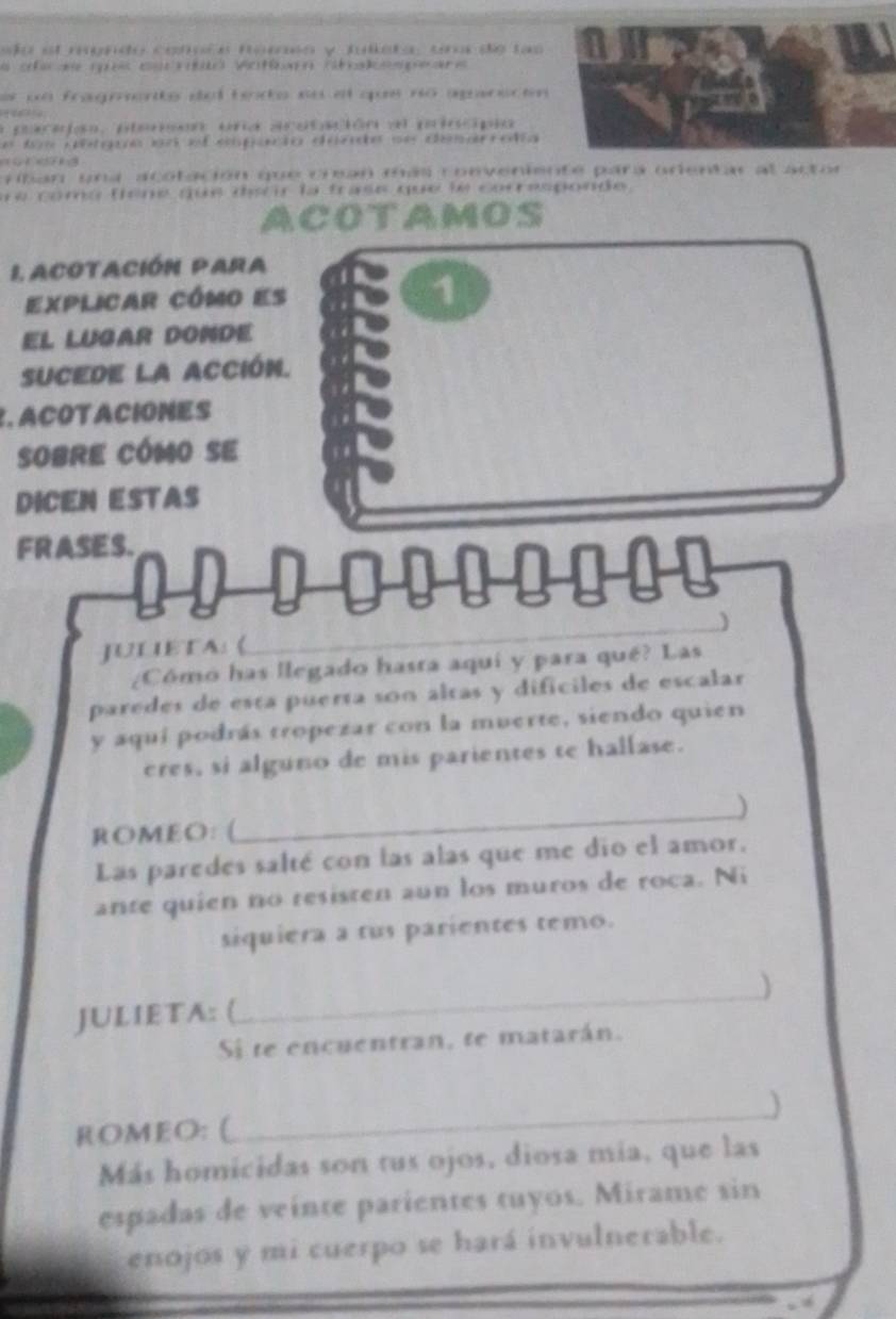 sa el mendo coñaíe noro y Julera, unos de tas 
a crae q cscrbo Votímo ctalespeare 
es un fragrente del fodo ne el que no agncen 
a pacaón, pleen una acstación al pincipió 

rban un a acotación que crean más coeveniente para orientar al a 
e coma têne que dscir la trase que le corresponde . 
ACOTAMOS 
L acotacIÓN PARa 
explicar cómo es 1 
El lugar donde 
SUCEDE la ACCIón. 
. ACOTACIONES 
SOBRE CÓMO SE 
DICEN ESTAS 
FRASES. 
JULIETA: 《_ 
_ 
¿Cómó has llegado hasra aqui y para qué? Las 
paredes de esta puerta son altas y dificiles de escalar 
y aquí podrás tropezar con la muerte, siendo quien 
eres, si alguno de mis parientes te hallase. 
_) 
ROMEO: ( 
Las paredes salté con las alas que me dio el amor. 
ante quien no resisten aun los muros de roca. Ni 
siquiera a tus parientes temo. 
_ 
) 
JULIETA: ( 
Si te encuentran, te matarán. 
ROMEO: ( 
_ 
Más homicidas son tus ojos, diosa mía, que las 
espadas de veinte parientes tuyos. Mirame sin 
enojos y mi cuerpo se hará invulnerable.