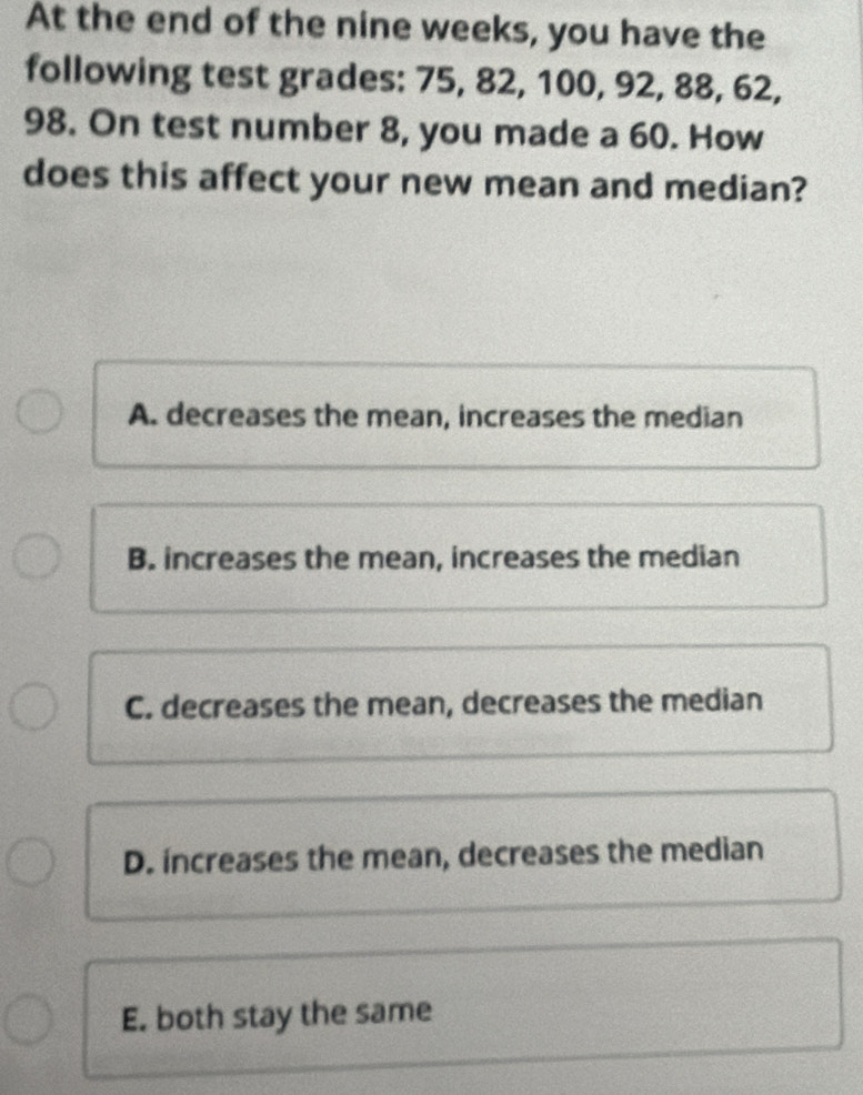 At the end of the nine weeks, you have the
following test grades: 75, 82, 100, 92, 88, 62,
98. On test number 8, you made a 60. How
does this affect your new mean and median?
A. decreases the mean, increases the median
B. increases the mean, increases the median
C. decreases the mean, decreases the median
D. increases the mean, decreases the median
E. both stay the same