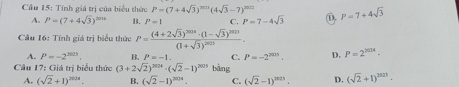 Tính giá trị của biểu thức P=(7+4sqrt(3))^2023(4sqrt(3)-7)^2022
A. P=(7+4sqrt(3))^2016 B. P=1 C. P=7-4sqrt(3)
D. P=7+4sqrt(3)
Câu 16: Tính giá trị biểu thức P=frac (4+2sqrt(3))^2024· (1-sqrt(3))^2023(1+sqrt(3))^2025.
A. P=-2^(2023). B. P=-1. C. P=-2^(2025). D. P=2^(2024). 
Câu 17: Giá trị biểu thức (3+2sqrt(2))^2024· (sqrt(2)-1)^2025 bằng
A. (sqrt(2)+1)^2024. B. (sqrt(2)-1)^2024. C. (sqrt(2)-1)^2023. D. (sqrt(2)+1)^2023·