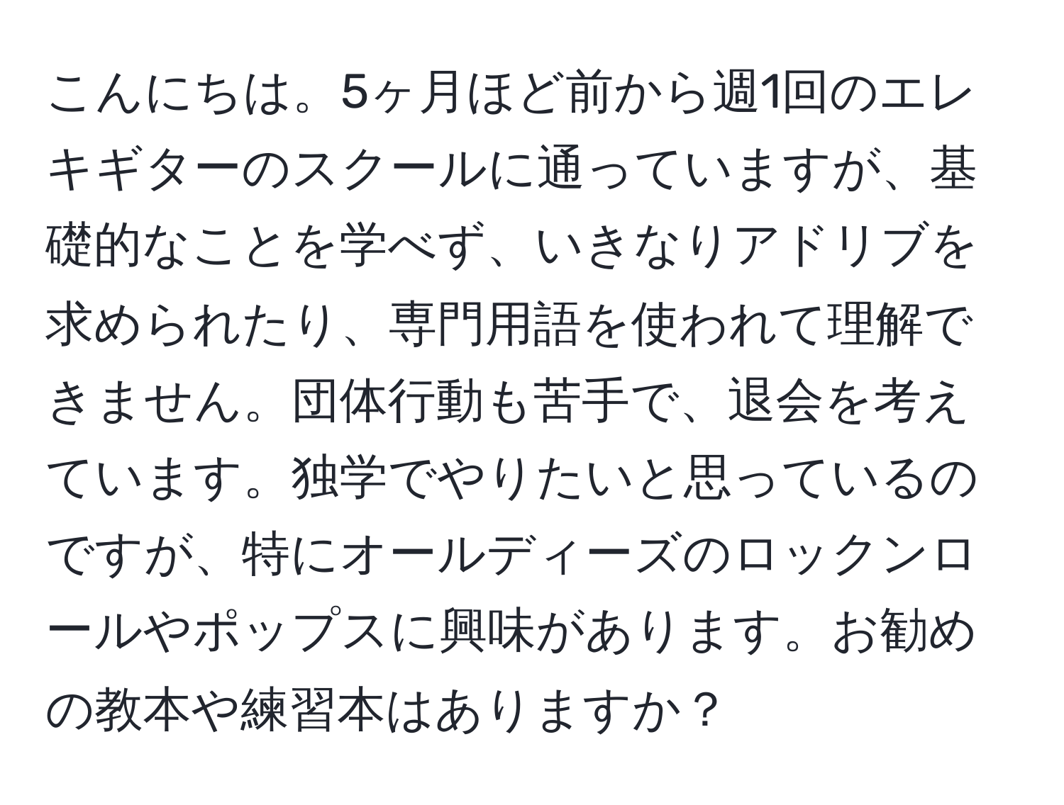 こんにちは。5ヶ月ほど前から週1回のエレキギターのスクールに通っていますが、基礎的なことを学べず、いきなりアドリブを求められたり、専門用語を使われて理解できません。団体行動も苦手で、退会を考えています。独学でやりたいと思っているのですが、特にオールディーズのロックンロールやポップスに興味があります。お勧めの教本や練習本はありますか？