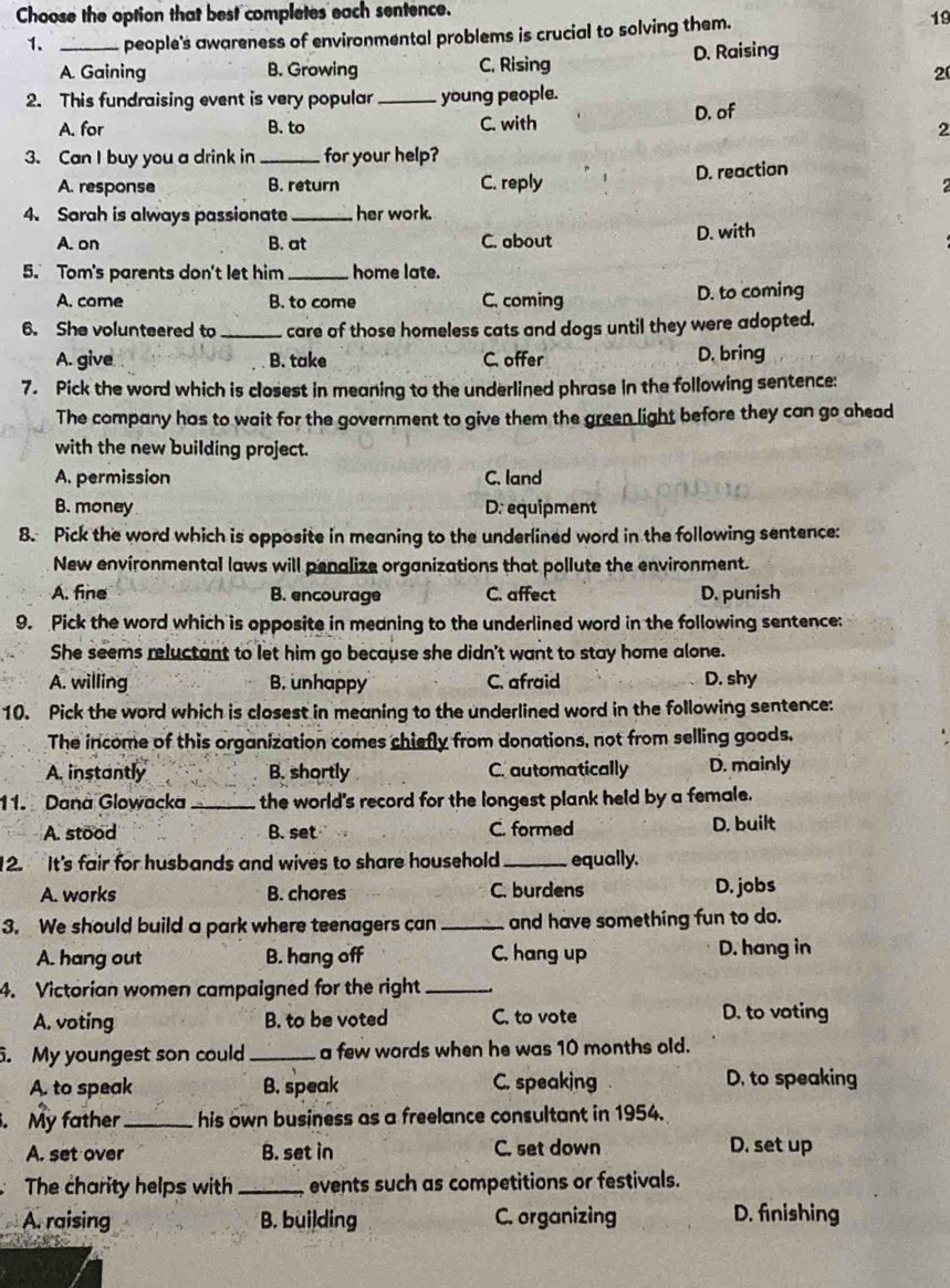 Choose the option that best completes each sentence.
1. _people's awareness of environmental problems is crucial to solving them. 19
A. Gaining B. Growing C. Rising D. Raising
20
2. This fundraising event is very popular _young people.
D. of
A. for B. to C. with
2
3. Can I buy you a drink in _for your help?
A. response B. return C. reply D. reaction
2
4. Sarah is always passionate _her work.
A. on B. at C. about D. with
5. Tom's parents don't let him_ home late.
A. come B. to come C. coming D. to coming
6. She volunteered to _care of those homeless cats and dogs until they were adopted.
A. give B. take C. offer D. bring
7. Pick the word which is closest in meaning to the underlined phrase in the following sentence:
The company has to wait for the government to give them the green light before they can go ahead
with the new building project.
A. permission C. land
B. money D: equipment
8. Pick the word which is opposite in meaning to the underlined word in the following sentence:
New environmental laws will penalize organizations that pollute the environment.
A. fine B. encourage C. affect D. punish
9. Pick the word which is opposite in meaning to the underlined word in the following sentence:
She seems reluctant to let him go because she didn't want to stay home alone.
A. willing B. unhappy C. afraid D. shy
10. Pick the word which is closest in meaning to the underlined word in the following sentence:
The income of this organization comes chiefly from donations, not from selling goods.
A. instantly B. shortly C. automatically D. mainly
11. Dana Glowacka _the world's record for the longest plank held by a female.
A. stood B. set C. formed D, built
12. It's fair for husbands and wives to share household_ equally.
A. works B. chores C. burdens D. jobs
3. We should build a park where teenagers can _and have something fun to do.
A. hang out B. hang off C. hang up D. hang in
4. Victorian women campaigned for the right_
A. voting B. to be voted C. to vote D. to voting
5. My youngest son could_ a few wards when he was 10 months old.
A. to speak B. speak C. speaking . D. to speaking
. My father _his own business as a freelance consultant in 1954.
A. set over B. set in C. set down D. set up
The charity helps with _events such as competitions or festivals.
A. raising B. building C. organizing D. finishing