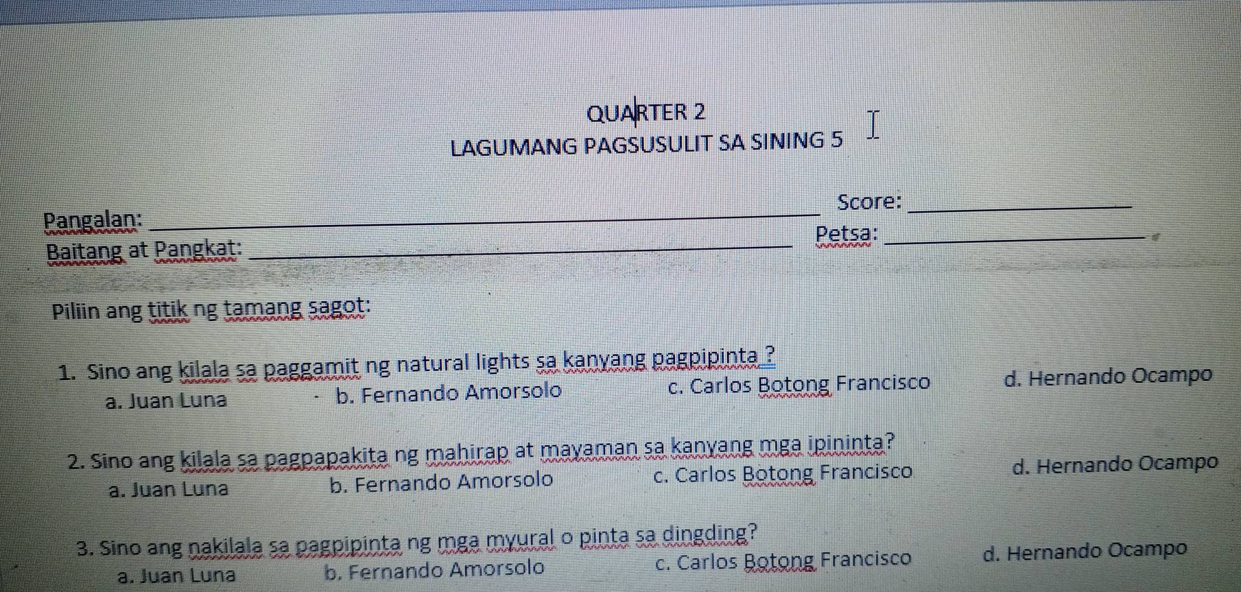 QUARTER 2
LAGUMANG PAGSUSULIT SA SINING 5
Score:_
Pangalan:
_
Baitang at Pangkat:_
Petsa:_ 
Piliin ang titik ng tamang sagot:
1. Sino ang kilala sa paggamit ng natural lights sa kanyang pagpipinta ?
a. Juan Luna b. Fernando Amorsolo c. Carlos Botong Francisco d. Hernando Ocampo
2. Sino ang kilala sa pagpapakita ng mahirap at mayaman sa kanyang mga ipininta?
a. Juan Luna b. Fernando Amorsolo c. Carlos Botong Francisco d. Hernando Ocampo
3. Sino ang nakilala sa pagpipinta ng mga myural o pinta sa dingding?
a. Juan Luna b. Fernando Amorsolo c. Carlos Botong Francisco d. Hernando Ocampo