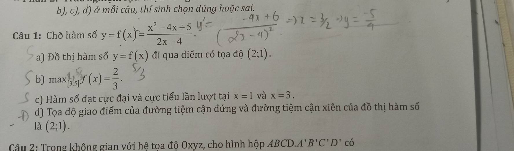 ở mỗi câu, thí sinh chọn đúng hoặc sai. 
Câu 1: Chồ hàm số y=f(x)= (x^2-4x+5)/2x-4 
a) Đồ thị hàm số y=f(x) đi qua điểm có tọa độ (2;1). 
b) max (s/sf(x)=. 
c) Hàm số đạt cực đại và cực tiểu lần lượt tại x=1 và x=3. 
d) Tọa độ giao điểm của đường tiệm cận đứng và đường tiệm cận xiên của đồ thị hàm số 
là (2;1). 
Câu 2: Trong không gian với hê toa độ Oxyz, cho hình hộp ABCD. A'B'C'D'c'