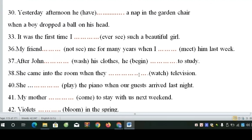 Yesterday afternoon he (have) ............ a nap in the garden chair 
when a boy dropped a ball on his head. 
33. It was the first time I स (ever see) such a beautiful girl. 
36.My friend. . ..... .. . (not see) me for many years when I ... . . (meet) him last week. 
37.After John _(wash) his clothes, he (begin) .._ to study. 
38.She came into the room when they ………………….(watch) television. 
40.She _(play) the piano when our guests arrived last night. 
41. My mother _.. (come) to stay with us next weekend. 
42. Violets _(bloom) in the spring. 
age: 115 of 171 Words: 42.047 English (U.S.)