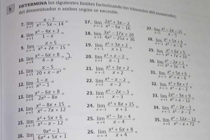 dETERMINA los siguientes límites factorizando los trinomios del numerados,
b del denominador o ambos según se necesite.
7. limlimits _xto 7 (x-7)/x^2-5x-14 = 17. limlimits _xto -2 (2x^2+3x-2)/x^2-6x-16  27. limlimits _xto 5 (x^2-2x-15)/x-5 =
8. limlimits _xto 1 (x^2-4x+3)/1-x = 18. limlimits _xto 4 (3x^2-17x+20)/4x^2-25x+36  28. limlimits _xto -2 (x^2+5x+6)/x^2-x-6 =
9. limlimits _xto -5 (x+5)/x^2+2x-15 = 19. limlimits _xto -1 (x^2+3x+2)/x+1 = 29. limlimits _xto -5 (x^2+6x+5)/x^2+7x+10 =
10. limlimits _xto 4 (x^2-6x+8)/4-x = 20. limlimits _xto 1 (x^2+x-2)/x-1 = 30. limlimits _xto 1 (x^2-2x+1)/x^2+3x-4 =
11. limlimits _xto 5 (x-5)/20+x-x^2 = 21. limlimits _xto -2 (x^2+3x+2)/x+2 = 31. limlimits _xto -3 (x^2+5x+6)/x^2+x-6 =
12. limlimits _xto 1 (1-x)/x^2-1 = 22. limlimits _xto 2 (x^2-x-2)/x-2 = 32. limlimits _xto -1 (x^2+8x+7)/x^2-x-2 =
13. limlimits _xto 4 (x^2-6x+8)/2x^2-8x = 23. limlimits _xto 3 (x^2-2x-3)/x-3 = 33. limlimits _xto 3 (2x^2-9x+9)/x^2+x-12 =
14. limlimits _xto 3 (x^2-8x+15)/x^2-7x+12 = 24. limlimits _xto -3 (x^2+8x+15)/x+3 = 34. limlimits _xto -1 (x^2-2x-3)/x^2-x-2 =
15. limlimits _xto -3 (x^2+5x+6)/x^2-x-12 = 25. limlimits _xto 4 (x^2-3x-4)/x-4 = 35. limlimits _xto 9 (x^2-12x-12)/x^2-x+72 =
16. limlimits _1 (9x^2-1)/6x^2+5x+1  26. limlimits _xto -4 (x^2+6x+8)/x+4 =