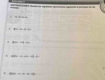 Actividad 2: 
mismas. INSTRUCCIONES: Realiza las siguientes operaciones siguiendo la jerarquia de las 
1) 10/ 6/ 3/ 5=
2) [(16+6)+3]-5]=
3) [2(23-10)]-12]=
4) 3[(12-4)+4(10+5)]-6 =
5) 3[(2(12-4+10-8)-6)]=