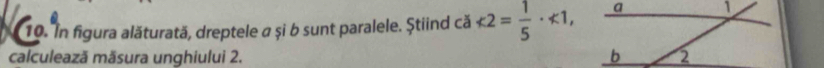 In figura alăturată, dreptele a și b sunt paralele. Știind că <2= 1/5 · <1</tex>, 
calculează mäsura unghiului 2.
