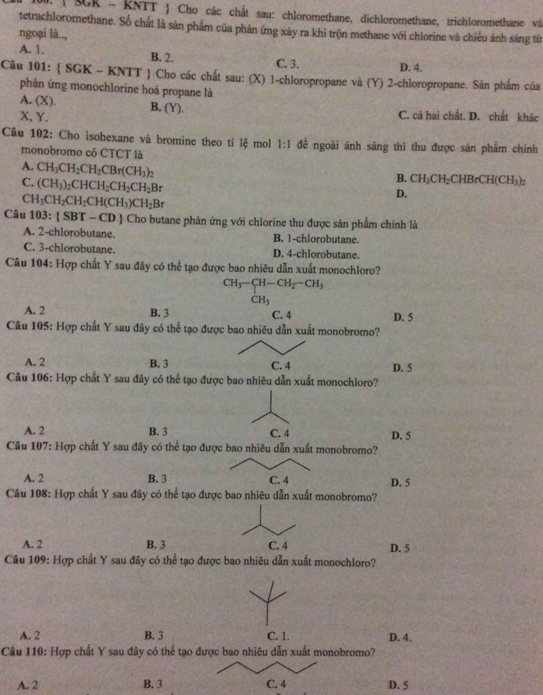  SGR - KNTT  Cho các chất sau: chloromethane, dichloromethane, trichloromethane và
tetrachloromethane. Số chất là sản phẩm của phản ứng xảy ra khi trộn methane với chlorine và chiếu ánh sáng từ
ngoại là..,
A. 1. B. 2.
C. 3. D. 4.
Câu 101:  SGK - KNTT  Cho các chất sau: (X) 1-chloropropane và (Y) 2-chloropropane. Sản phẩm của
phàn ứng monochlorine hoá propane là
A. (X). B. (Y).
X, Y. C. cả hai chất. D. chất khác
Câu 102: Cho isohexane và bromine theo tỉ lệ mol 1:1 đề ngoài ánh sáng thì thu được sản phẩm chính
monobromo có CTCT là
A. CH_3CH_2CH_2CBr(CH_3)_2
C. (CH_3)_2CHCH_2CH_2CH_2Br
B. CH_3CH_2CHBrCH(CH_3)_2
C H_3CH_2CH_2CH(CH_3)CH_2Br
D.
Câu 103: SBT-CD Cho butane phản ứng với chlorine thu được sản phẩm chính là
A. 2-chlorobutane. B. 1-chlorobutane.
C. 3-chlorobutane. D. 4-chlorobutane.
Câu 104: Hợp chất Y sau đây có thể tạo được bao nhiêu dẫn xuất monochloro?
CH_3-CH-CH_2-CH_3
CH_3
A. 2 B. 3 C. 4 D. 5
Câu 105: Hợp chất Y sau đây có thể tạo được bao nhiêu dẫn xuất monobromo?
A. 2 B. 3 C. 4 D. 5
Câu 106: Hợp chất Y sau đây có thể tạo được bao nhiêu dẫn xuất monochloro?
A. 2 B. 3 C. 4 D. 5
Câu 107: Hợp chất Y sau đây có thể tạo được bao nhiêu dẫn xuất monobromo?
A. 2 B. 3 C. 4 D. 5
Câu 108: Hợp chất Y sau đây có thể tạo được bao nhiêu dẫn xuất monobromo?
A. 2 B. 3 C. 4 D. 5
Câu 109: Hợp chất Y sau đây có thể tạo được bao nhiêu dẫn xuất monochloro?
A. 2 B. 3 C. 1. D. 4.
Câu 110: Hợp chất Y sau đây có thể tạo được bao nhiêu dẫn xuất monobromo?
A. 2 B. 3 C. 4 D. 5