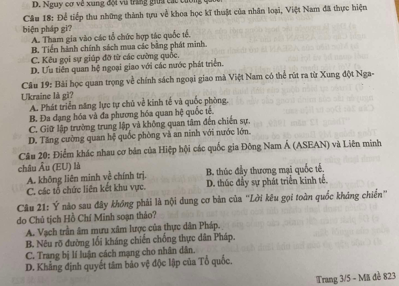 D. Nguy cơ về xung đột vũ trang giữa các cuống qu
Câu 18: Để tiếp thu những thành tựu về khoa học kĩ thuật của nhân loại, Việt Nam đã thực hiện
biện pháp gì?
A. Tham gia vào các tổ chức hợp tác quốc tế.
B. Tiến hành chính sách mua các bằng phát minh.
C. Kêu gọi sự giúp đỡ từ các cường quốc.
D. Ưu tiên quan hệ ngoại giao với các nước phát triển.
Câu 19: Bài học quan trọng về chính sách ngoại giao mà Việt Nam có thể rút ra từ Xung đột Nga-
Ukraine là gì?
A. Phát triển năng lực tự chủ về kinh tế và quốc phòng.
B. Đa dạng hóa và đa phương hóa quan hệ quốc tế.
C. Giữ lập trường trung lập và không quan tâm đến chiến sự.
D. Tăng cường quan hệ quốc phòng và an ninh với nước lớn.
Câu 20: Điểm khác nhau cơ bản của Hiệp hội các quốc gia Đông Nam Á (ASEAN) và Liên minh
châu Âu (EU) là
A. không liên minh về chính trị. B. thúc đầy thương mại quốc tế.
C. các tổ chức liên kết khu vực. D. thúc đầy sự phát triển kinh tế.
Câu 21: Ý nào sau đây không phải là nội dung cơ bản của “Lời kêu gọi toàn quốc kháng chiến”
do Chủ tịch Hồ Chí Minh soạn thảo?
A. Vạch trần âm mưu xâm lược của thực dân Pháp.
B. Nêu rõ đường lối kháng chiến chống thực dân Pháp.
C. Trang bị lí luận cách mạng cho nhân dân.
D. Khẳng định quyết tâm bảo vệ độc lập của Tổ quốc.
Trang 3/5 - Mã đề 823