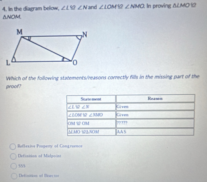 In the diagram below, ∠ L≌ ∠ N and ∠ LOM≌ ∠ NMO In proving △ LMO≌
△ NOM. 
Which of the following statements/reasons correctly fills in the missing part of the
proof?
Statement Reason
∠ L≌ ∠ N Given
∠ LOM≌ ∠ NMO Given
OM ≌ OM ?????
Δlmo ≌ΔΝOm AAS
Reflexive Property of Congruence
Definition of Midpoint
SS5
Definition of Bisector