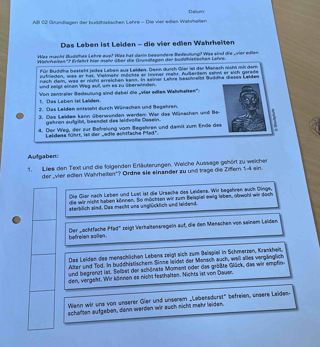 Datum:
AB 02 Grundlagen der buddhistischen Lehre - Die vier edlen Wahrheiten
Das Leben ist Leiden - die vier edlen Wahrheiten
Was macht Buddhas Lehre aus? Was hat darin besondere Bedeutung? Was sind die „vier edlen
Wahrheiten“? Erfahrt hier mehr über die Grundlagen der buddhistischen Lehre.
Für Buddha besteht jedes Leben aus Leiden. Denn durch Gier ist der Mensch nicht mit dem
zufrieden, was er hat. Vielmehr möchte er immer mehr. Außerdem sehnt er sich gerade
nach dem, was er nicht erreichen kann. In seiner Lehre beschreibt Buddha dieses Leiden
und zeigt einen Weg auf, um es zu überwinden.
Von zentraler Bedeutung sind dabei die „vier edlen Wahrheiten“:
1. Das Leben ist Leiden.
2. Das Leiden entsteht durch Wünschen und Begehren.
3. Das Leiden kann überwunden werden: Wer das Wünschen und Be-
gehren aufgibt, beendet das leidvolle Dasein.
4. Der Weg, der zur Befreiung vom Begehren und damit zum Ende des
Leidens führt, ist der „edle achtfache Pfad”.
Aufgaben:
1. Lies den Text und die folgenden Erläuterungen. Welche Aussage gehört zu welcher
der „vier edlen Wahrheiten“? Ordne sie einander zu und trage die Ziffern 1-4 ein.
Die Gier nach Leben und Lust ist die Ursache des Leidens. Wir begehren auch Dinge,
die wir nicht haben können. So möchten wir zum Beispiel ewig leben, obwohl wir doch
sterblich sind. Das macht uns unglücklich und leidend.
Der „achtfache Pfad“ zeigt Verhaltensregeln auf, die den Menschen von seinem Leiden
befreien sollen.
Das Leiden des menschlichen Lebens zeigt sich zum Beispiel in Schmerzen, Krankheit,
Alter und Tod. In buddhistischem Sinne leidet der Mensch auch, weil alles vergänglich
und begrenzt ist. Selbst der schönste Moment oder das größte Glück, das wir empfin-
den, vergeht. Wir können es nicht festhalten. Nichts ist von Dauer.
Wenn wir uns von unserer Gier und unserem „Lebensdurst” befreien, unsere Leiden-
schaften aufgeben, dann werden wir auch nicht mehr leiden.