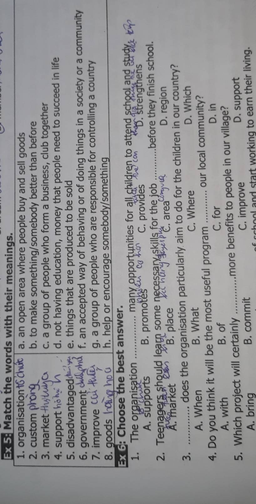 Ex5: Match the words with their meanings.
1. organisation a. an open area where people buy and sell goods
2. custom b. to make something/somebody better than before
3. market c. a group of people who form a business, club together
4. support d. not having education, money that people need to succeed in life
5. disadvantage e. things that are produced to be sold
6. government f. an accepted way of behaving or of doing things in a society or a community
7. improve g. a group of people who are responsible for controlling a country
8. goods h. help or encourage somebody/something
Ex 6: Choose the best answer.
1. The organisation _ many opportunities for all children to attend school and study.
C. provides
A. supports B. promotes D. strengthens
2. Teenagers should learn some necessary skills for the job _before they finish school.
A. market B. place
C. area
D. region
3. _does the organisation particularly aim to do for the children in our country?
A. When B. What
C. Where D. Which
4. Do you think it will be the most useful program _our local community?
A. with B. of C. for
D. in
5. Which project will certainly _more benefits to people in our village?
A. bring B. commit C. improve D. support
chool and start working to earn their living.