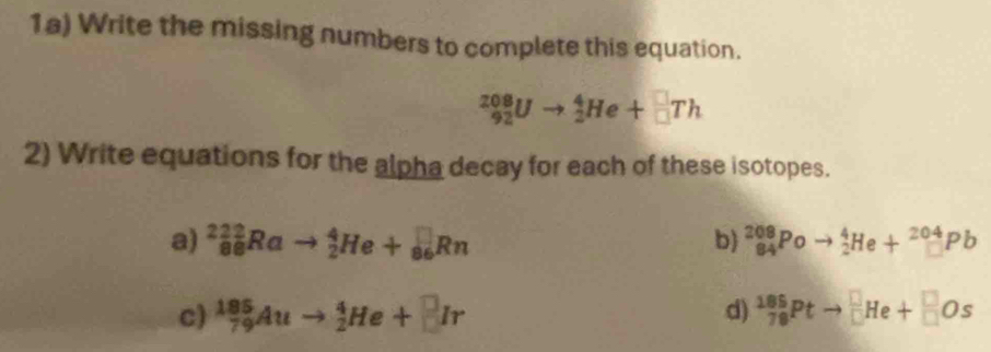 1a) Write the missing numbers to complete this equation.
_(92)^(208)Uto _2^(4He+_(□)^(□)Th
2) Write equations for the alpha decay for each of these isotopes. 
a) _(86)^(222)Rato _2^4He+_(86)^(□)Rn b) ^208)_84Poto _2^4He+_(□)^(204)Pb
c) _(79)^(185)Auto _2^4He+□ Ir d) _(78)^(185)Ptto _(□)^(□)He+_(□)^(□)Os