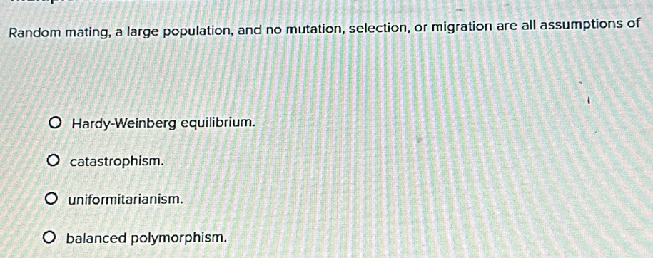 Random mating, a large population, and no mutation, selection, or migration are all assumptions of
Hardy-Weinberg equilibrium.
catastrophism.
uniformitarianism.
balanced polymorphism.