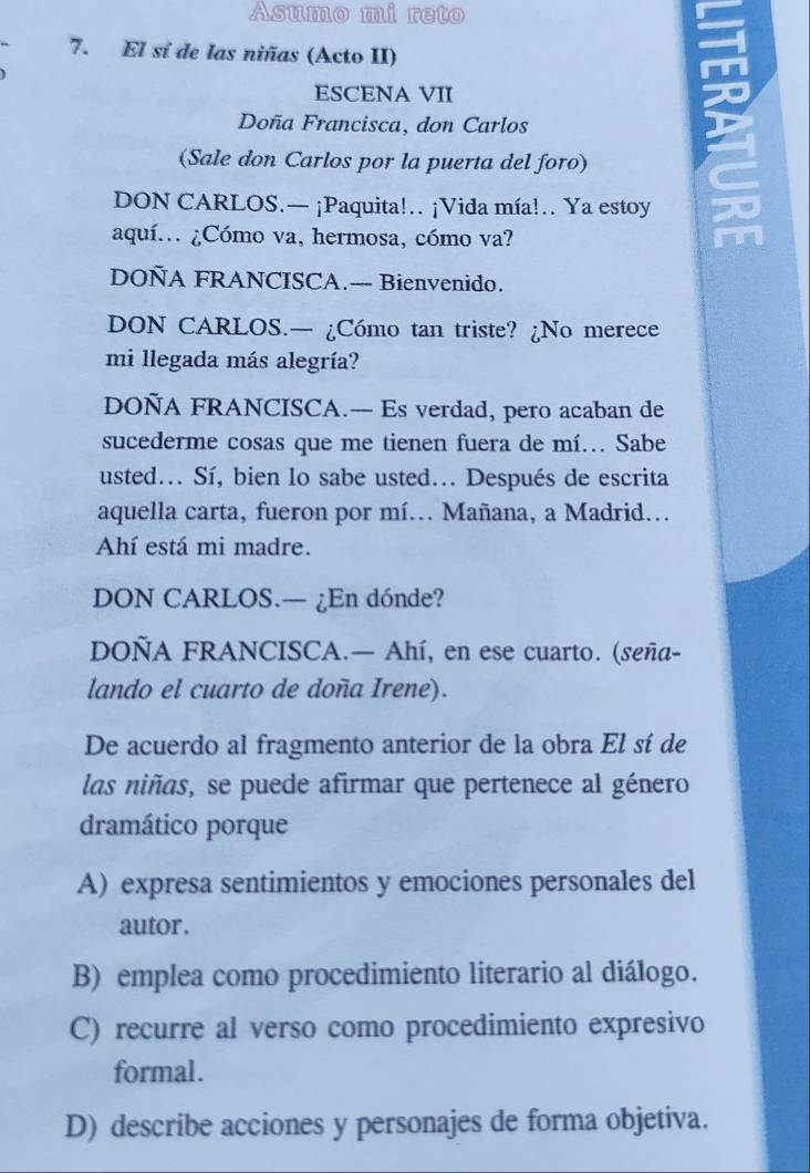 Asumo mi reto
7. El sí de las niñas (Acto II)
ESCENA VII
Doña Francisca, don Carlos
(Sale don Carlos por la puerta del foro)
DON CARLOS.— ¡Paquita!… ¡Vida mía!… Ya estoy , .
aquí. ¿Cómo va, hermosa, cómo va? m
DOÑA FRANCISCA.— Bienvenido.
DON CARLOS.— ¿Cómo tan triste? ¿No merece
mi llegada más alegría?
DOÑA FRANCISCA.— Es verdad, pero acaban de
sucederme cosas que me tienen fuera de mí... Sabe
usted... Sí, bien lo sabe usted... Después de escrita
aquella carta, fueron por mí. Mañana, a Madrid.
Ahí está mi madre.
DON CARLOS.— ¿En dónde?
DOÑA FRANCISCA.— Ahí, en ese cuarto. (seña-
lando el cuarto de doña Irene).
De acuerdo al fragmento anterior de la obra El sí de
las niñas, se puede afirmar que pertenece al género
dramático porque
A) expresa sentimientos y emociones personales del
autor .
B) emplea como procedimiento literario al diálogo.
C) recurre al verso como procedimiento expresivo
formal.
D) describe acciones y personajes de forma objetiva.