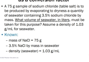 A 75 g sample of sodium chloride (table salt) is to 
be produced by evaporating to dryness a quantity 
of seawater containing 3.5% sodium chloride by 
mass. What volume of seawater, in liters, must be 
taken for this purpose? Assume a density of 1.03
g/mL for seawater. 
Known: 
- mass of NaCl=75g
- 3.5% NaCl by mass in seawater 
- density (seawater) =1.03g/mL
* 2022: Pearson Education Lid.