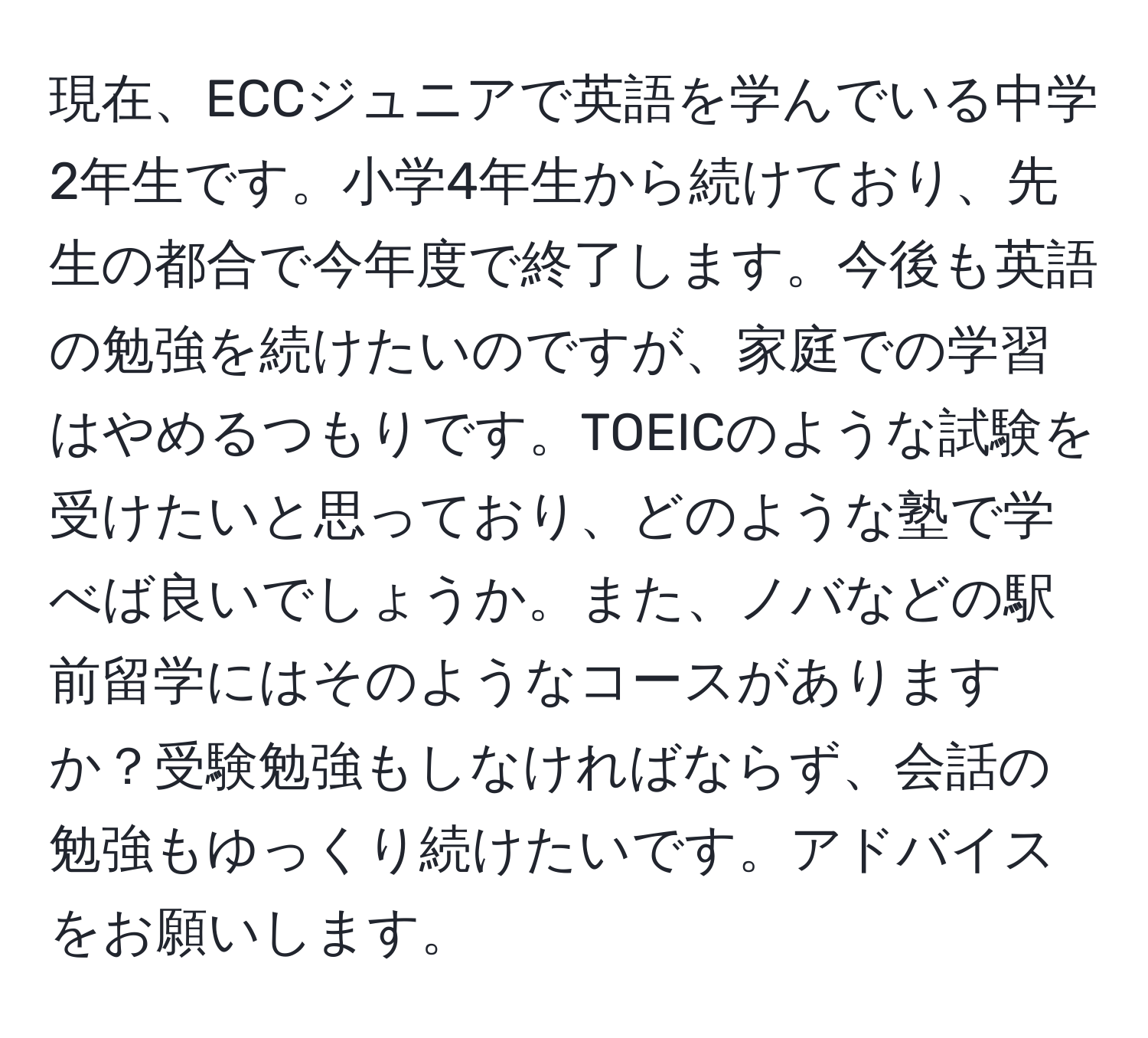 現在、ECCジュニアで英語を学んでいる中学2年生です。小学4年生から続けており、先生の都合で今年度で終了します。今後も英語の勉強を続けたいのですが、家庭での学習はやめるつもりです。TOEICのような試験を受けたいと思っており、どのような塾で学べば良いでしょうか。また、ノバなどの駅前留学にはそのようなコースがありますか？受験勉強もしなければならず、会話の勉強もゆっくり続けたいです。アドバイスをお願いします。