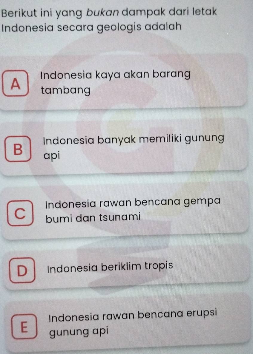 Berikut ini yang bukan dampak dari letak
Indonesia secara geologis adalah
Indonesia kaya akan barang
A
tambang
B Indonesia banyak memiliki gunung
api
Indonesia rawan bencana gempa
C bumi dan tsunami
D Indonesia beriklim tropis
Indonesia rawan bencana erupsi
E gunung api