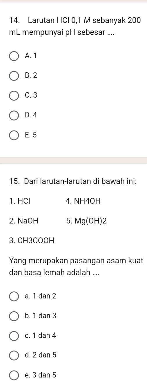 Larutan HCl 0,1 M sebanyak 200
mL mempunyai pH sebesar ....
A. 1
B. 2
C. 3
D. 4
E. 5
15. Dari larutan-larutan di bawah ini:
1. HCl 4. NH4OH
2. NaOH 5. Mg(OH)2
3. CH3COOH
Yang merupakan pasangan asam kuat
dan basa lemah adalah ....
a. 1 dan 2
b. 1 dan 3
c. 1 dan 4
d. 2 dan 5
e. 3 dan 5