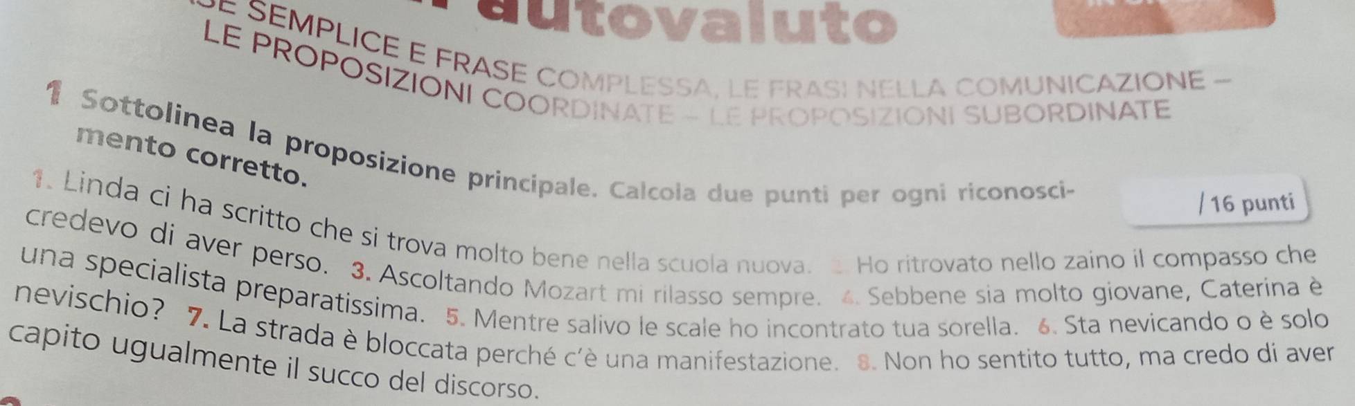 autovaluto 
PÉ SEMPLICE E FRASE COMPLESSA, LE FRASI NELLA COMUNICAZIONE - 
LE PROPOSIZIONI COORDINATE - LE PROPOSIZIONI SUBORDINATE 
1 Sottolinea la proposizione principale. Calcola due punti per ogni riconosci- 
mento corretto. 
/ 16 punti 
1. Linda ci ha scritto che si trova molto bene nella scuola nuova. . Ho ritrovato nello zaino il compasso che 
credevo di aver perso. 3. Ascoltando Mozart mi rilasso sempre. 4. Sebbene sia molto giovane, Caterina è 
una specialista preparatissima. 5. Mentre salivo le scale ho incontrato tua sorella. 6. Sta nevicando o è solo 
nevischio? 7. La strada è bloccata perché c'è una manifestazione. 8. Non ho sentito tutto, ma credo di aver 
capito ugualmente il succo del discorso.