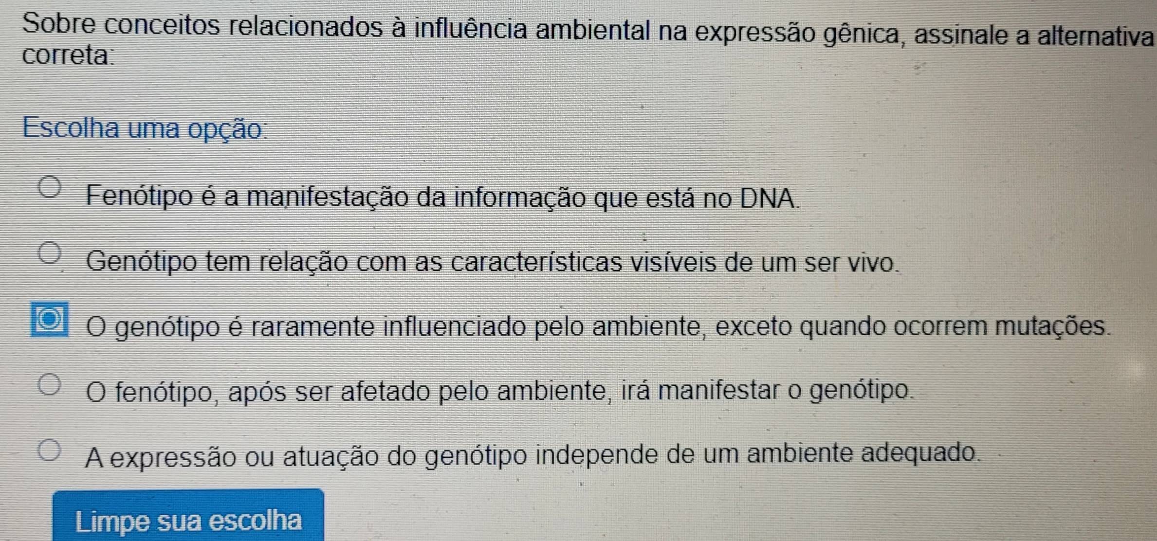 Sobre conceitos relacionados à influência ambiental na expressão gênica, assinale a alternativa
correta:
Escolha uma opção:
Fenótipo é a manifestação da informação que está no DNA.
Genótipo tem relação com as características visíveis de um ser vivo.
O genótipo é raramente influenciado pelo ambiente, exceto quando ocorrem mutações.
O fenótipo, após ser afetado pelo ambiente, irá manifestar o genótipo.
A expressão ou atuação do genótipo independe de um ambiente adequado.
Limpe sua escolha