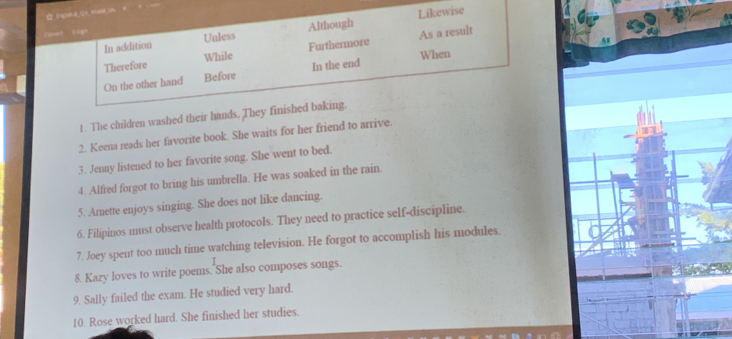 In addition Unless Although Likewise 
。 tágn 
Therefore While Furthermore As a result 
When 
On the other hand Before In the end 
1 . The children washed their hands. They finished baking. 
2. Keena reads her favorite book. She waits for her friend to arrive. 
3. Jenny listened to her favorite song. She went to bed. 
4. Alfred forgot to bring his umbrella. He was soaked in the rain. 
5. Amette enjoys singing. She does not like dancing. 
6. Filipinos must observe health protocols. They need to practice self-discipline. 
7. Joey spent too much time watching television. He forgot to accomplish his modules. 
8. Kazy loves to write poems. She also composes songs. 
9. Sally failed the exam. He studied very hard. 
10. Rose worked hard. She finished her studies.