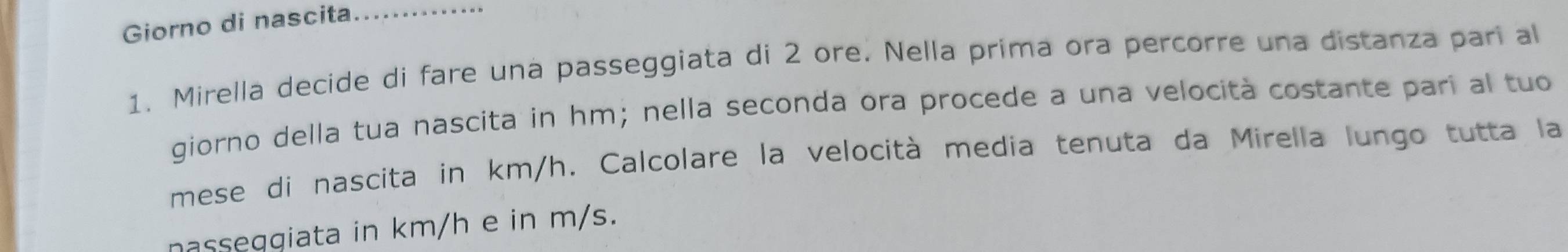 Giorno di nascita_ 
1. Mirella decide di fare una passeggiata di 2 ore. Nella prima ora percorre una distanza pari al 
giorno della tua nascita in hm; nella seconda ora procede a una velocità costante pari al tuo 
mese di nascita in km/h. Calcolare la velocità media tenuta da Mirella lungo tutta la 
nasseggiata in km/h e in m/s.