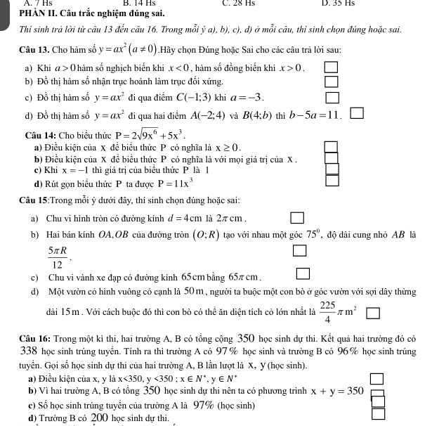 A. 7 Hs B. 14 Hs C. 28 Hs D. 35 Hs
PHÀN II. Câu trắc nghiệm đúng sai.
Thí sinh trả lời từ câu 13 đến câu 16. Trong mỗi ý a), b), c), d) ở mỗi câu, thi sinh chọn đúng hoặc sai.
Câu 13. Cho hàm số y=ax^2(a!= 0) Hãy chọn Đúng hoặc Sai cho các câu trả lời sau:
a) Khi a>0 hàm số nghịch biến khi x<0</tex> , hàm số đồng biến khi x>0.
b) Đồ thị hàm số nhận trục hoành làm trục đối xứng.
c) Đồ thị hàm số y=ax^2 đi qua điểm C(-1;3) khi a=-3.
d) Đồ thị hàm số y=ax^2 đi qua hai điểm A(-2;4) và B(4;b) thì b-5a=11 _ 
Câu 14: Cho biểu thức P=2sqrt(9x^6)+5x^3.
a) Điều kiện của x đề biểu thức P có nghĩa là x≥ 0.
b) Điều kiện của X đề biểu thức P có nghĩa là với mọi giá trị của X .
c) Khi x=-1 thì giá trị của biểu thức P là 1
d) Rút gọn biểu thức P ta được P=11x^3
Câu 15:Trong mỗi ý dưới đây, thí sinh chọn đúng hoặc sai:
a) Chu vi hình tròn có đường kính d=4cm là 2π cm .
b) Hai bán kính OA,OB của đường tròn (O;R) tạo với nhau một góc 75° , độ dài cung nhỏ AB là
 5π R/12 .
□
c) Chu vi vành xe đạp có đường kính 65cm bằng 65π cm . □
d) Một vườn cỏ hình vuông có cạnh là 50 m , người ta buộc một con bò ở góc vườn với sợi dây thừng
dài 15m. Với cách buộc đó thì con bỏ có thể ăn diện tích cỏ lớn nhất là  225/4 π m^2
Câu 16: Trong một kỉ thi, hai trường A, B có tổng cộng 350 học sinh dự thi. Kết quả hai trường đó có
338 học sinh trúng tuyển. Tính ra thì trường A có 97 % học sinh và trường B có 96% học sinh trúng
tuyển. Gọi số học sinh dự thi của hai trường A, B lần lượt là X, Y (học sinh).
a) Điều kiện của x, y là x<350, y<350;x∈ N^*,y∈ N^*
b) Vì hai trường A, B có tồng 350 học sinh dự thi nên ta có phương trình x+y=350
c) Số học sinh trúng tuyền của trường A là 97% (học sinh)
d) Trường B có 200 học sinh dự thi.