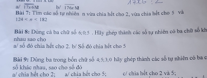 a/ overline 17x6M b/ overline 176xM
Bài 7: Tìm các số tự nhiên n vừa chia hết cho 2, vừa chia hết cho 5 và
124 <182</tex> 
Bài 8: Dùng cả ba chữ số 6; 0; 5. Hãy ghép thành các số tự nhiên có ba chữ số kh
nhau sao cho
a/ số đó chia hết cho 2. b/ Số đó chia hết cho 5
Bài 9: Dùng ba trong bốn chữ số 4; 5; 3;0 hãy ghép thành các số tự nhiên có ba c
số khác nhau, sao cho số đó
a/ chia hết cho 2; a/ chia hết cho 5; c/ chia hết cho 2 và 5;