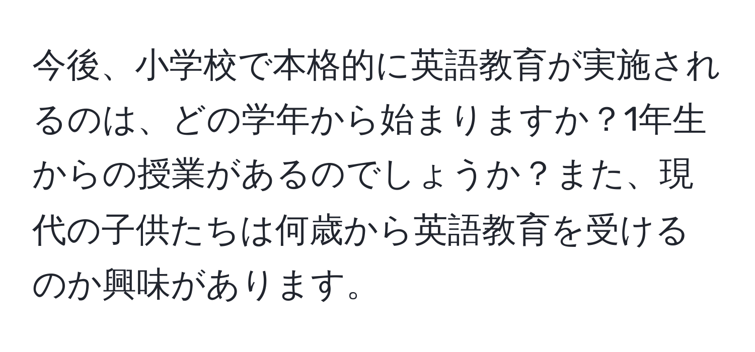 今後、小学校で本格的に英語教育が実施されるのは、どの学年から始まりますか？1年生からの授業があるのでしょうか？また、現代の子供たちは何歳から英語教育を受けるのか興味があります。